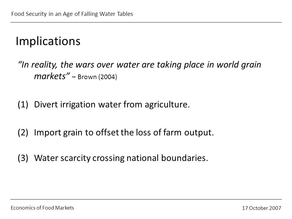 Economics of Food Markets 17 October 2007 Food Security in an Age of Falling Water Tables Implications In reality, the wars over water are taking place in world grain markets – Brown (2004) (1)Divert irrigation water from agriculture.