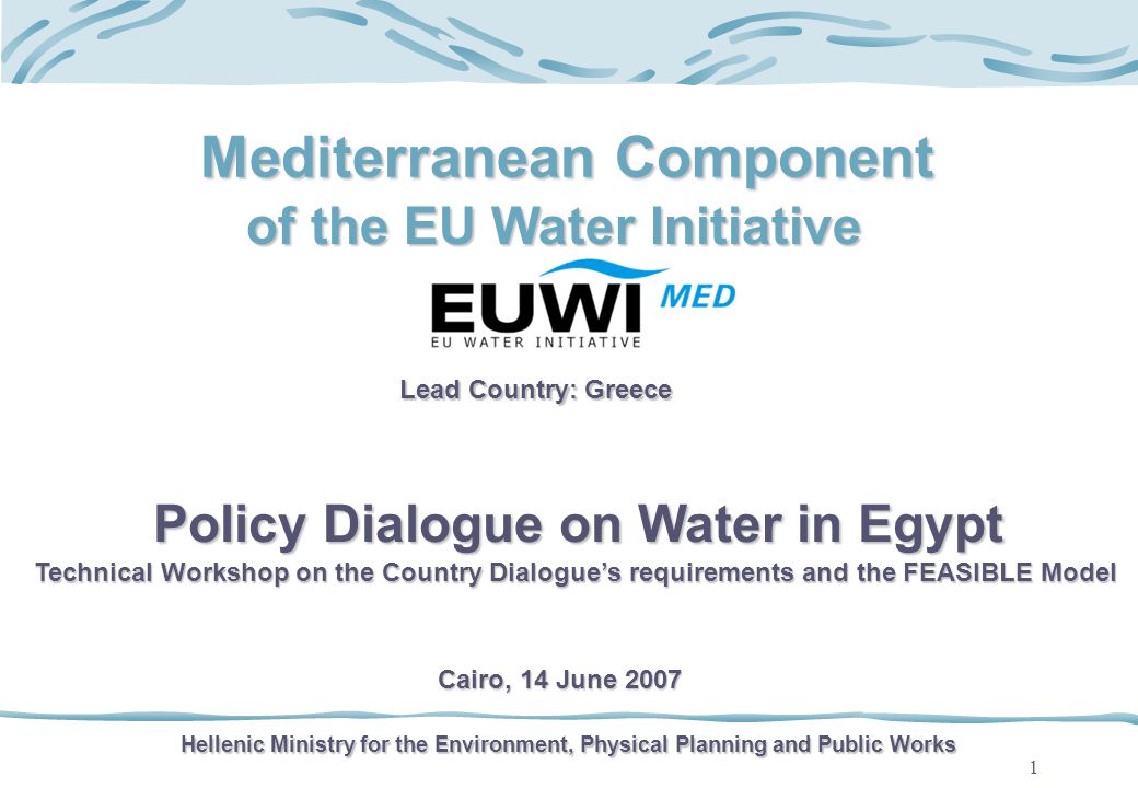 1 Mediterranean Component of the EU Water Initiative Lead Country: Greece Hellenic Ministry for the Environment, Physical Planning and Public Works Policy Dialogue on Water in Egypt Technical Workshop on the Country Dialogues requirements and the FEASIBLE Model Cairo, 14 June 2007
