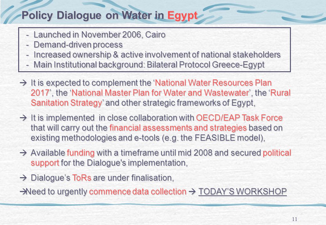 11 - Launched in November 2006, Cairo - Launched in November 2006, Cairo - Demand-driven process - Demand-driven process - Increased ownership & active involvement of national stakeholders - Increased ownership & active involvement of national stakeholders - Main Institutional background: Bilateral Protocol Greece-Egypt - Main Institutional background: Bilateral Protocol Greece-Egypt Policy Dialogue on Water in Egypt It is expected to complement the National Water Resources Plan 2017, the National Master Plan for Water and Wastewater, the Rural Sanitation Strategy and other strategic frameworks of Egypt, It is expected to complement the National Water Resources Plan 2017, the National Master Plan for Water and Wastewater, the Rural Sanitation Strategy and other strategic frameworks of Egypt, It is implemented in close collaboration with OECD/EAP Task Force that will carry out the financial assessments and strategies based on existing methodologies and e-tools (e.g.