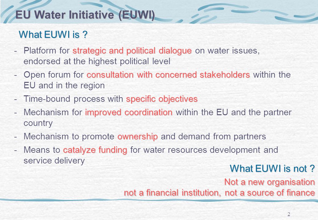 2 EU Water Initiative (EUWI) strategicandpolitical dialogue -Platform for strategic and political dialogue on water issues, endorsed at the highest political level consultation with concerned stakeholders -Open forum for consultation with concerned stakeholders within the EU and in the region specific objectives -Time-bound process with specific objectives improved coordination -Mechanism for improved coordination within the EU and the partner country ownership -Mechanism to promote ownership and demand from partners catalyze funding -Means to catalyze funding for water resources development and service delivery What EUWI is not .