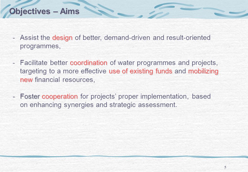 5 Objectives – Aims design ­Assist the design of better, demand-driven and result-oriented programmes, coordination use of existing fundsmobilizing new ­Facilitate better coordination of water programmes and projects, targeting to a more effective use of existing funds and mobilizing new financial resources, ­Foster cooperation ­Foster cooperation for projects proper implementation, based on enhancing synergies and strategic assessment.