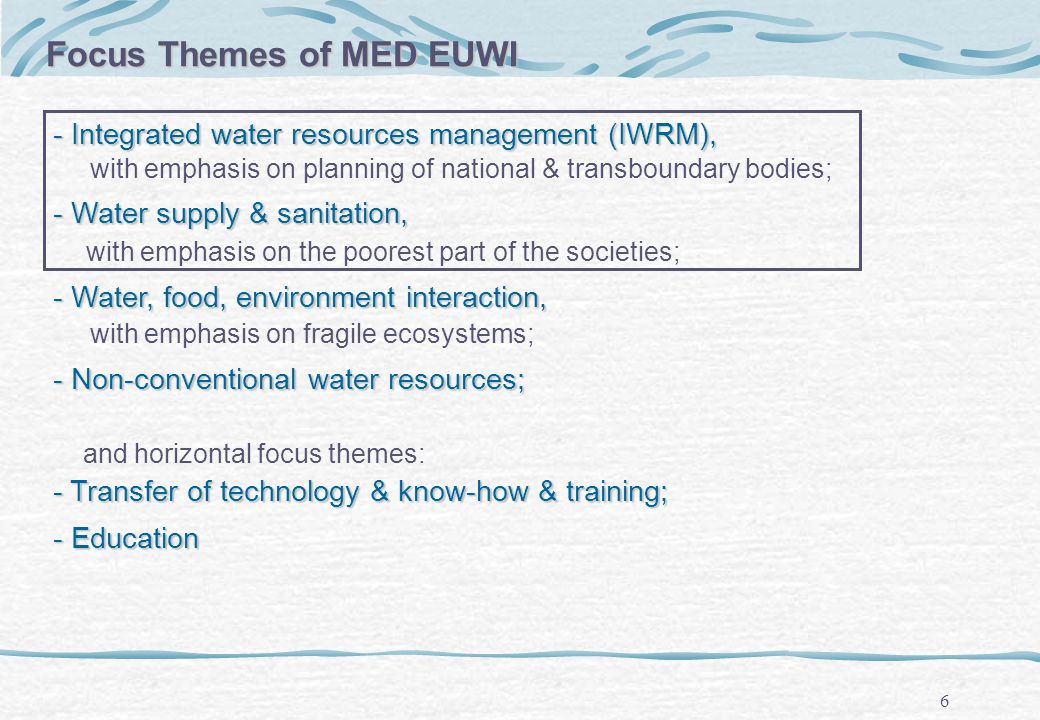 6 - Integrated water resources management (IWRM), with emphasis on planning of national & transboundary bodies; - Water supply & sanitation, with emphasis on the poorest part of the societies; - Water, food, environment interaction, with emphasis on fragile ecosystems; - Non-conventional water resources; and horizontal focus themes: - Transfer of technology & know-how & training; - Education Focus Themes of MED EUWI