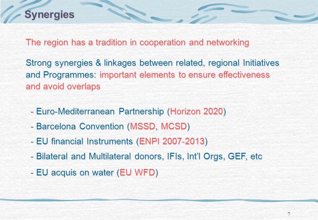 7 Strong synergies & linkages between related, regional Initiatives and Programmes: important elements to ensure effectiveness and avoid overlaps - Euro-Mediterranean Partnership (Horizon 2020) - Euro-Mediterranean Partnership (Horizon 2020) - Barcelona Convention (MSSD, MCSD) - Barcelona Convention (MSSD, MCSD) - EU financial Instruments (ENPI ) - EU financial Instruments (ENPI ) - Bilateral and Multilateral donors, IFIs, Intl Orgs, GEF, etc - Bilateral and Multilateral donors, IFIs, Intl Orgs, GEF, etc - EU acquis on water (EU WFD) - EU acquis on water (EU WFD) Synergies The region has a tradition in cooperation and networking
