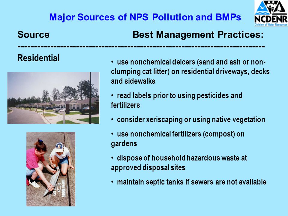 Major Sources of NPS Pollution and BMPs SourceBest Management Practices: Residential use nonchemical deicers (sand and ash or non- clumping cat litter) on residential driveways, decks and sidewalks read labels prior to using pesticides and fertilizers consider xeriscaping or using native vegetation use nonchemical fertilizers (compost) on gardens dispose of household hazardous waste at approved disposal sites maintain septic tanks if sewers are not available