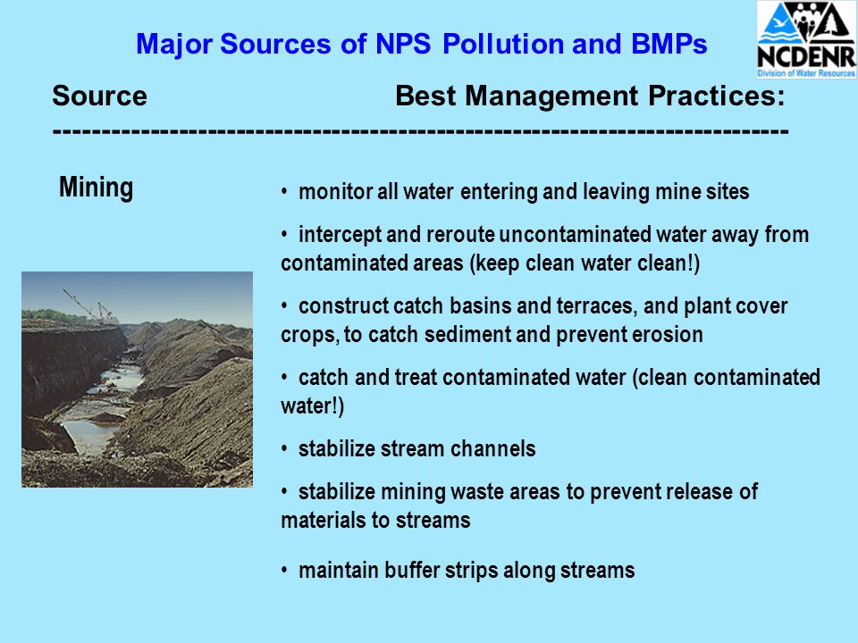 Major Sources of NPS Pollution and BMPs SourceBest Management Practices: Mining monitor all water entering and leaving mine sites intercept and reroute uncontaminated water away from contaminated areas (keep clean water clean!) construct catch basins and terraces, and plant cover crops, to catch sediment and prevent erosion catch and treat contaminated water (clean contaminated water!) stabilize stream channels stabilize mining waste areas to prevent release of materials to streams maintain buffer strips along streams