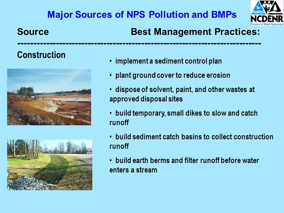 Major Sources of NPS Pollution and BMPs SourceBest Management Practices: Construction implement a sediment control plan plant ground cover to reduce erosion dispose of solvent, paint, and other wastes at approved disposal sites build temporary, small dikes to slow and catch runoff build sediment catch basins to collect construction runoff build earth berms and filter runoff before water enters a stream