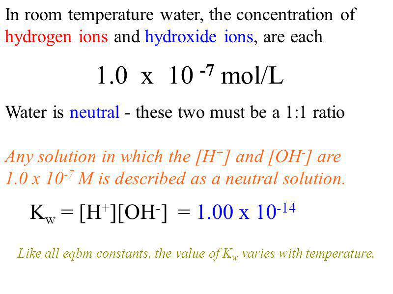 In room temperature water, the concentration of hydrogen ions and hydroxide ions, are each 1.0 x mol/L Water is neutral - these two must be a 1:1 ratio Any solution in which the [H + ] and [OH - ] are 1.0 x M is described as a neutral solution.