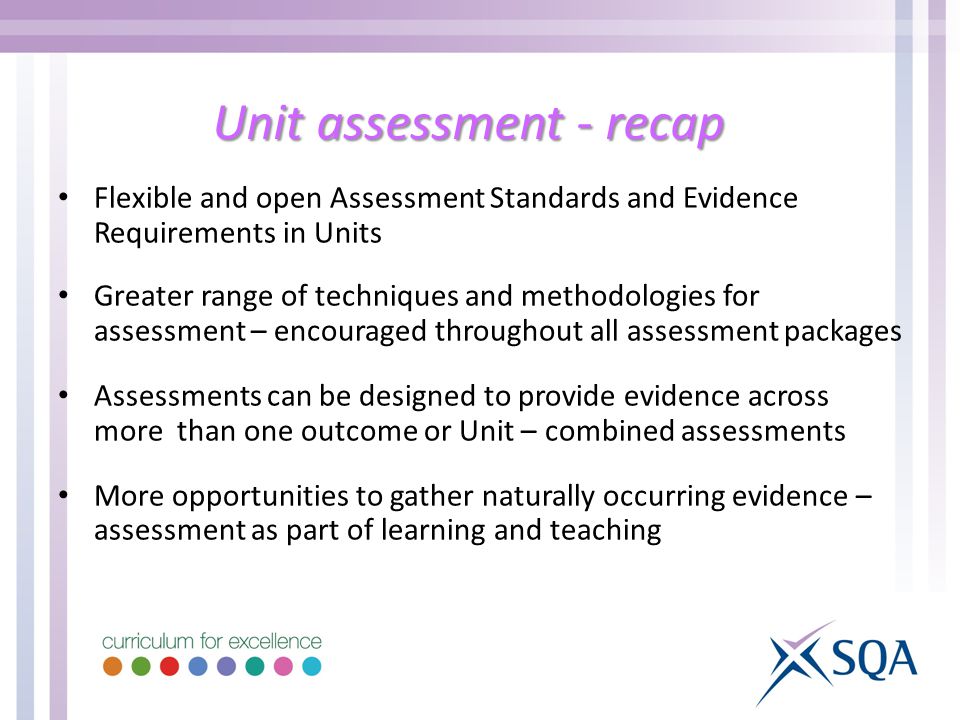 Unit assessment - recap Flexible and open Assessment Standards and Evidence Requirements in Units Greater range of techniques and methodologies for assessment – encouraged throughout all assessment packages Assessments can be designed to provide evidence across more than one outcome or Unit – combined assessments More opportunities to gather naturally occurring evidence – assessment as part of learning and teaching