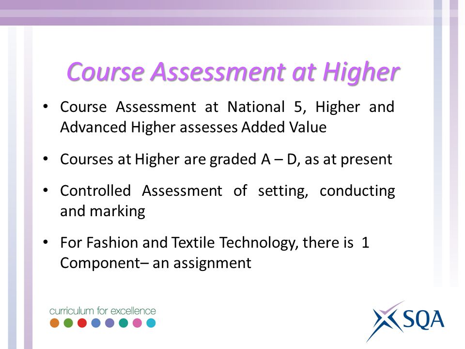 Course Assessment at Higher Course Assessment at National 5, Higher and Advanced Higher assesses Added Value Courses at Higher are graded A – D, as at present Controlled Assessment of setting, conducting and marking For Fashion and Textile Technology, there is 1 Component– an assignment