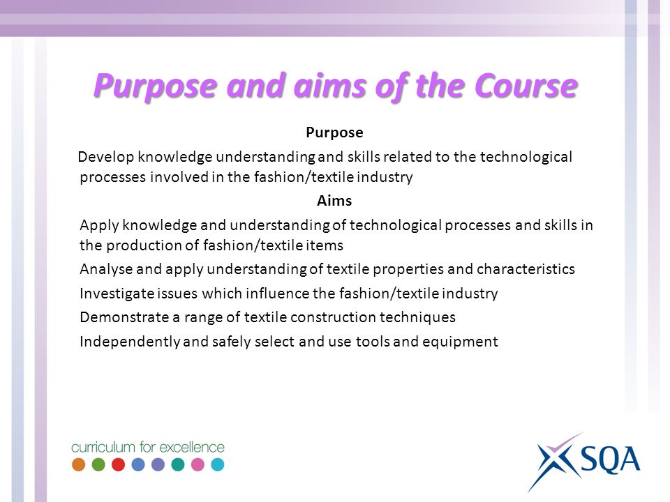 Purpose and aims of the Course Purpose Develop knowledge understanding and skills related to the technological processes involved in the fashion/textile industry Aims Apply knowledge and understanding of technological processes and skills in the production of fashion/textile items Analyse and apply understanding of textile properties and characteristics Investigate issues which influence the fashion/textile industry Demonstrate a range of textile construction techniques Independently and safely select and use tools and equipment