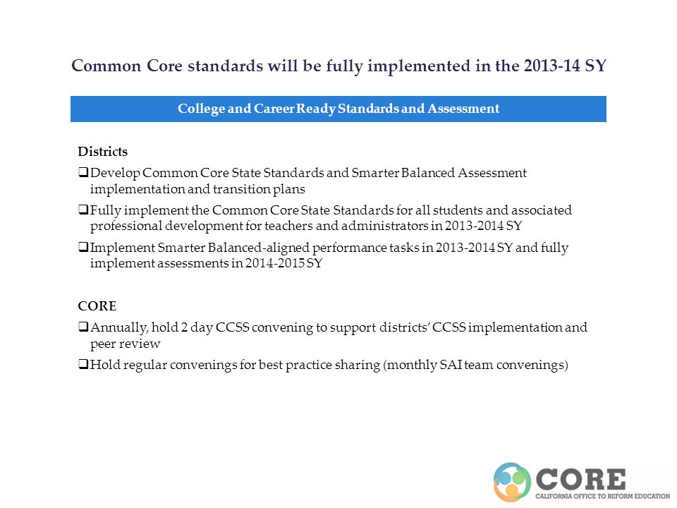 Common Core standards will be fully implemented in the SY College and Career Ready Standards and Assessment Districts Develop Common Core State Standards and Smarter Balanced Assessment implementation and transition plans Fully implement the Common Core State Standards for all students and associated professional development for teachers and administrators in SY Implement Smarter Balanced-aligned performance tasks in SY and fully implement assessments in SY CORE Annually, hold 2 day CCSS convening to support districts CCSS implementation and peer review Hold regular convenings for best practice sharing (monthly SAI team convenings)