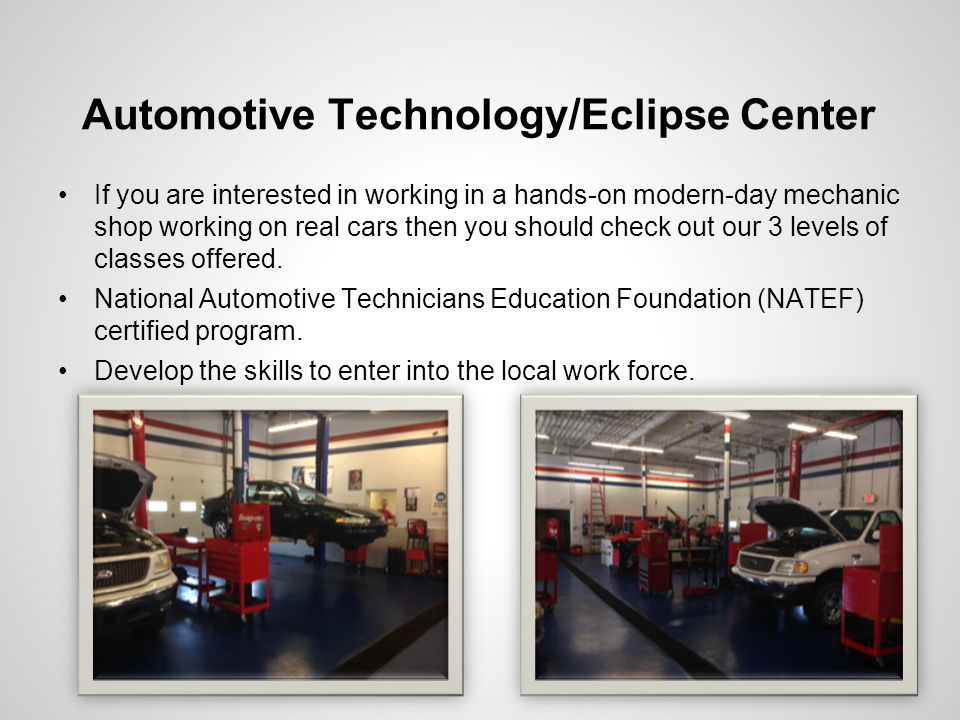 Automotive Technology/Eclipse Center If you are interested in working in a hands-on modern-day mechanic shop working on real cars then you should check out our 3 levels of classes offered.