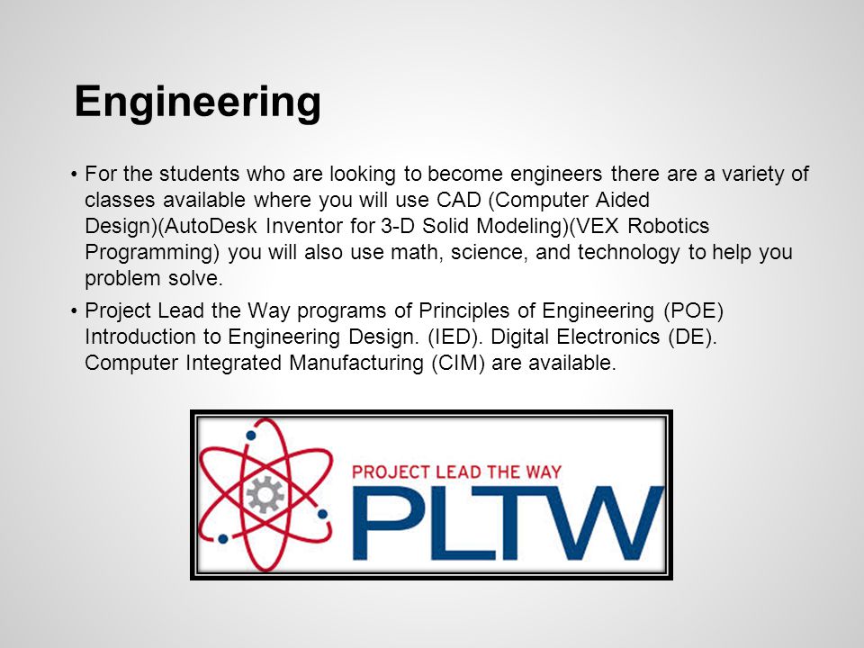 Engineering For the students who are looking to become engineers there are a variety of classes available where you will use CAD (Computer Aided Design)(AutoDesk Inventor for 3-D Solid Modeling)(VEX Robotics Programming) you will also use math, science, and technology to help you problem solve.
