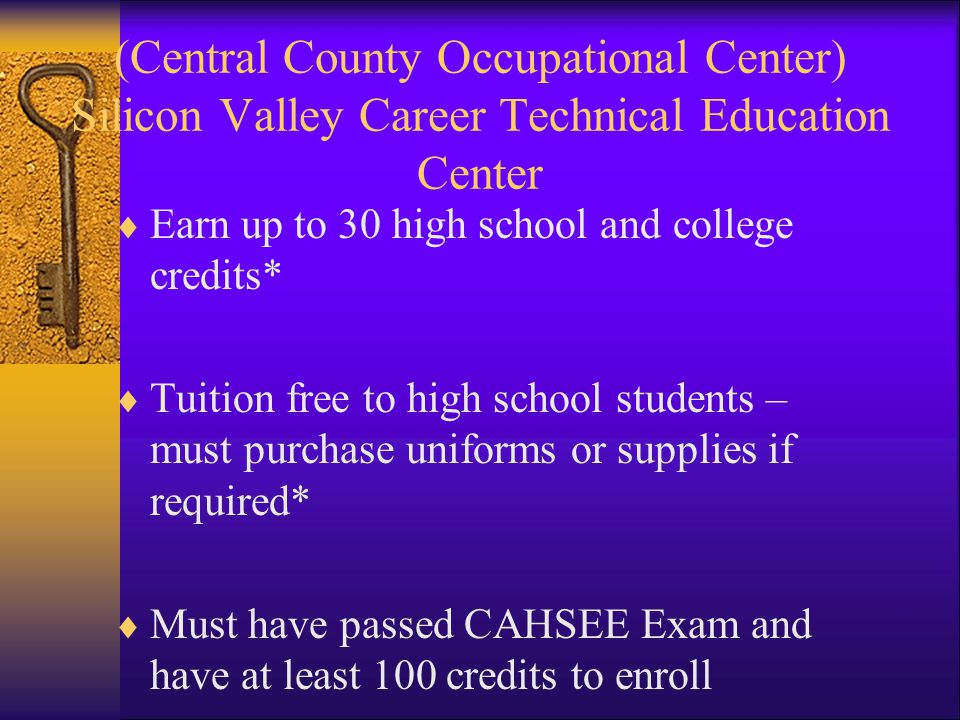 (Central County Occupational Center) Silicon Valley Career Technical Education Center Earn up to 30 high school and college credits* Tuition free to high school students – must purchase uniforms or supplies if required* Must have passed CAHSEE Exam and have at least 100 credits to enroll Commit to stay in program for one semester