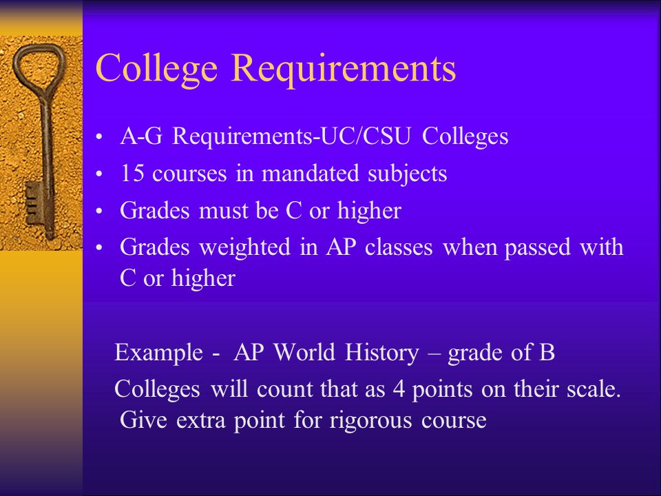 College Requirements A-G Requirements-UC/CSU Colleges 15 courses in mandated subjects Grades must be C or higher Grades weighted in AP classes when passed with C or higher Example - AP World History – grade of B Colleges will count that as 4 points on their scale.