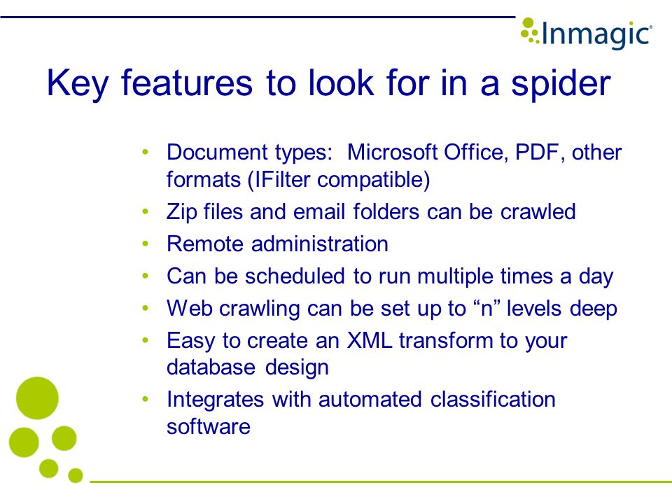 Key features to look for in a spider Document types: Microsoft Office, PDF, other formats (IFilter compatible) Zip files and  folders can be crawled Remote administration Can be scheduled to run multiple times a day Web crawling can be set up to n levels deep Easy to create an XML transform to your database design Integrates with automated classification software