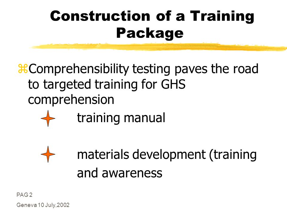 PAG 2 Geneva 10 July,2002 Construction of a Training Package zComprehensibility testing paves the road to targeted training for GHS comprehension training manual materials development (training and awareness