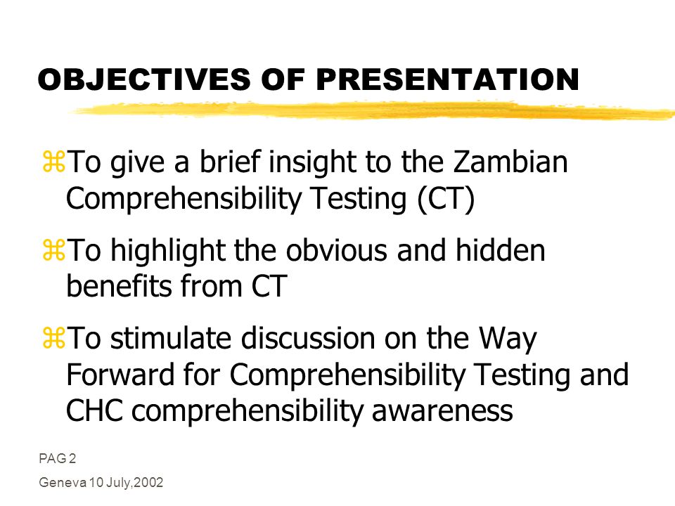 PAG 2 Geneva 10 July,2002 OBJECTIVES OF PRESENTATION zTo give a brief insight to the Zambian Comprehensibility Testing (CT) zTo highlight the obvious and hidden benefits from CT zTo stimulate discussion on the Way Forward for Comprehensibility Testing and CHC comprehensibility awareness
