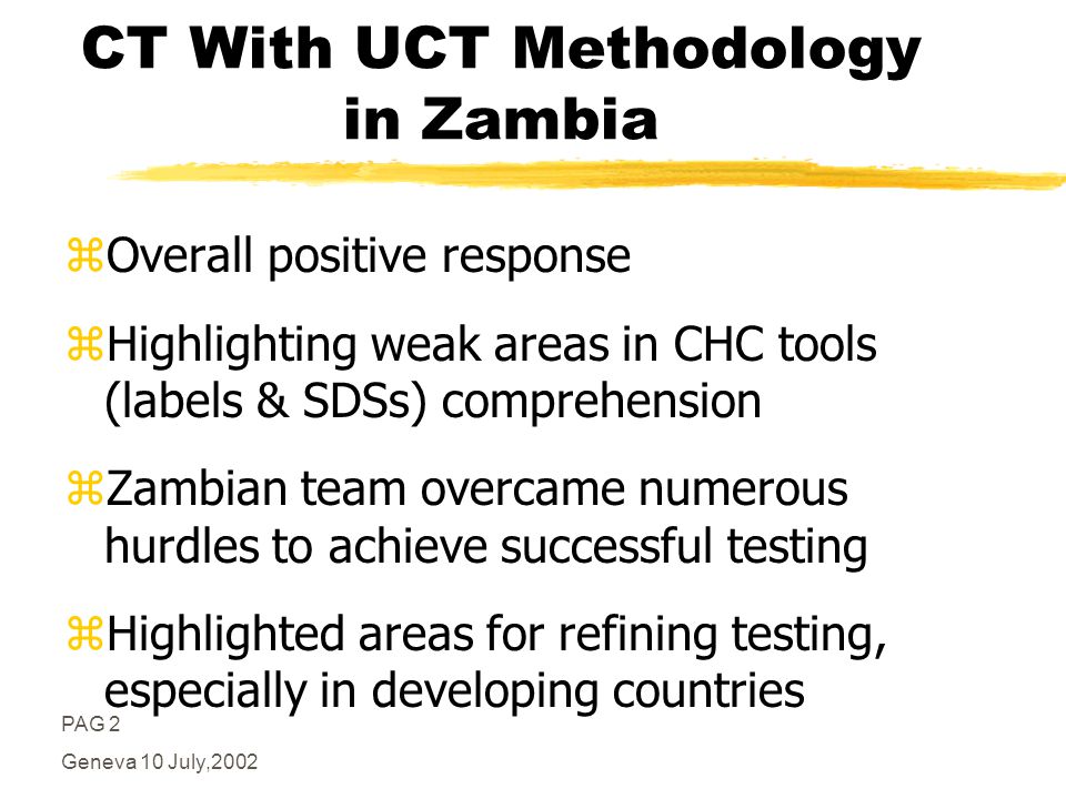 PAG 2 Geneva 10 July,2002 CT With UCT Methodology in Zambia zOverall positive response zHighlighting weak areas in CHC tools (labels & SDSs) comprehension zZambian team overcame numerous hurdles to achieve successful testing zHighlighted areas for refining testing, especially in developing countries