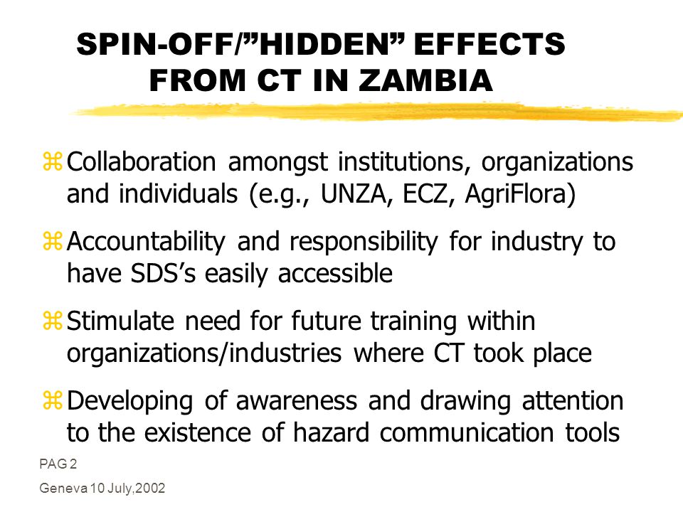 PAG 2 Geneva 10 July,2002 SPIN-OFF/HIDDEN EFFECTS FROM CT IN ZAMBIA zCollaboration amongst institutions, organizations and individuals (e.g., UNZA, ECZ, AgriFlora) zAccountability and responsibility for industry to have SDSs easily accessible zStimulate need for future training within organizations/industries where CT took place zDeveloping of awareness and drawing attention to the existence of hazard communication tools