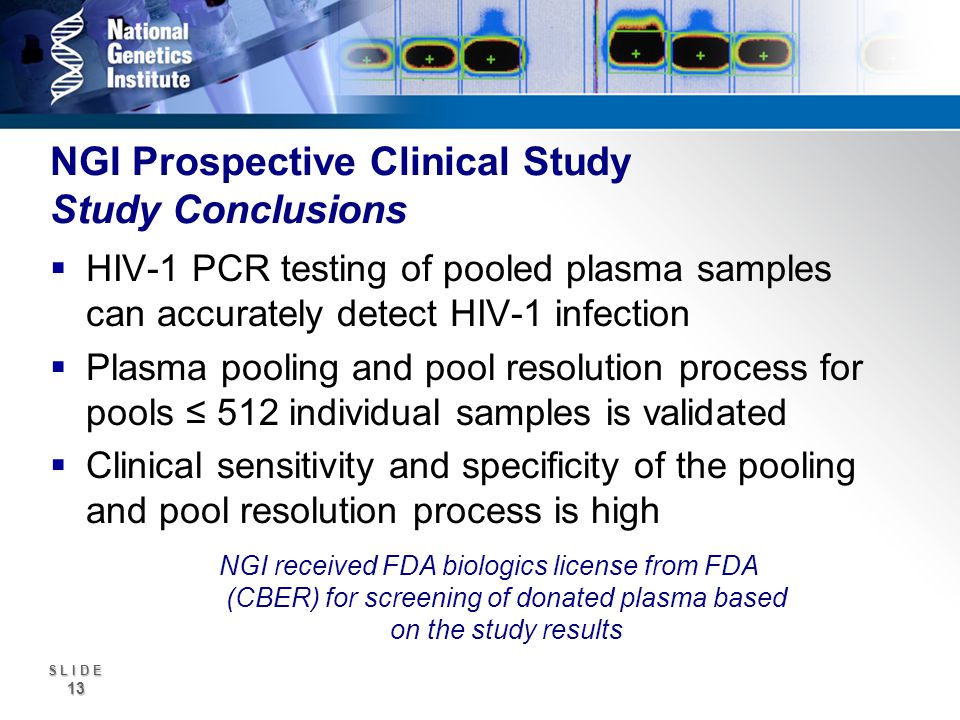 S L I D E 13 NGI Prospective Clinical Study Study Conclusions HIV-1 PCR testing of pooled plasma samples can accurately detect HIV-1 infection Plasma pooling and pool resolution process for pools 512 individual samples is validated Clinical sensitivity and specificity of the pooling and pool resolution process is high NGI received FDA biologics license from FDA (CBER) for screening of donated plasma based on the study results