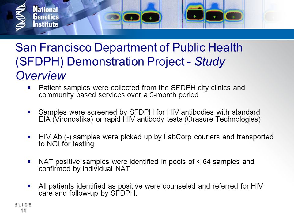 S L I D E 14 San Francisco Department of Public Health (SFDPH) Demonstration Project - Study Overview Patient samples were collected from the SFDPH city clinics and community based services over a 5-month period Samples were screened by SFDPH for HIV antibodies with standard EIA (Vironostika) or rapid HIV antibody tests (Orasure Technologies) HIV Ab (-) samples were picked up by LabCorp couriers and transported to NGI for testing NAT positive samples were identified in pools of 64 samples and confirmed by individual NAT All patients identified as positive were counseled and referred for HIV care and follow-up by SFDPH.