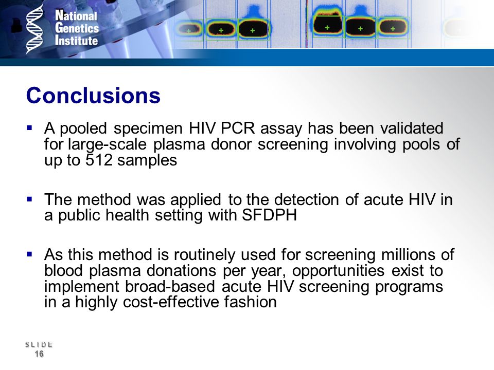 S L I D E 16 Conclusions A pooled specimen HIV PCR assay has been validated for large-scale plasma donor screening involving pools of up to 512 samples The method was applied to the detection of acute HIV in a public health setting with SFDPH As this method is routinely used for screening millions of blood plasma donations per year, opportunities exist to implement broad-based acute HIV screening programs in a highly cost-effective fashion