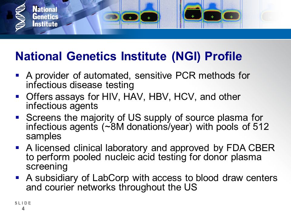 S L I D E 4 National Genetics Institute (NGI) Profile A provider of automated, sensitive PCR methods for infectious disease testing Offers assays for HIV, HAV, HBV, HCV, and other infectious agents Screens the majority of US supply of source plasma for infectious agents (~8M donations/year) with pools of 512 samples A licensed clinical laboratory and approved by FDA CBER to perform pooled nucleic acid testing for donor plasma screening A subsidiary of LabCorp with access to blood draw centers and courier networks throughout the US