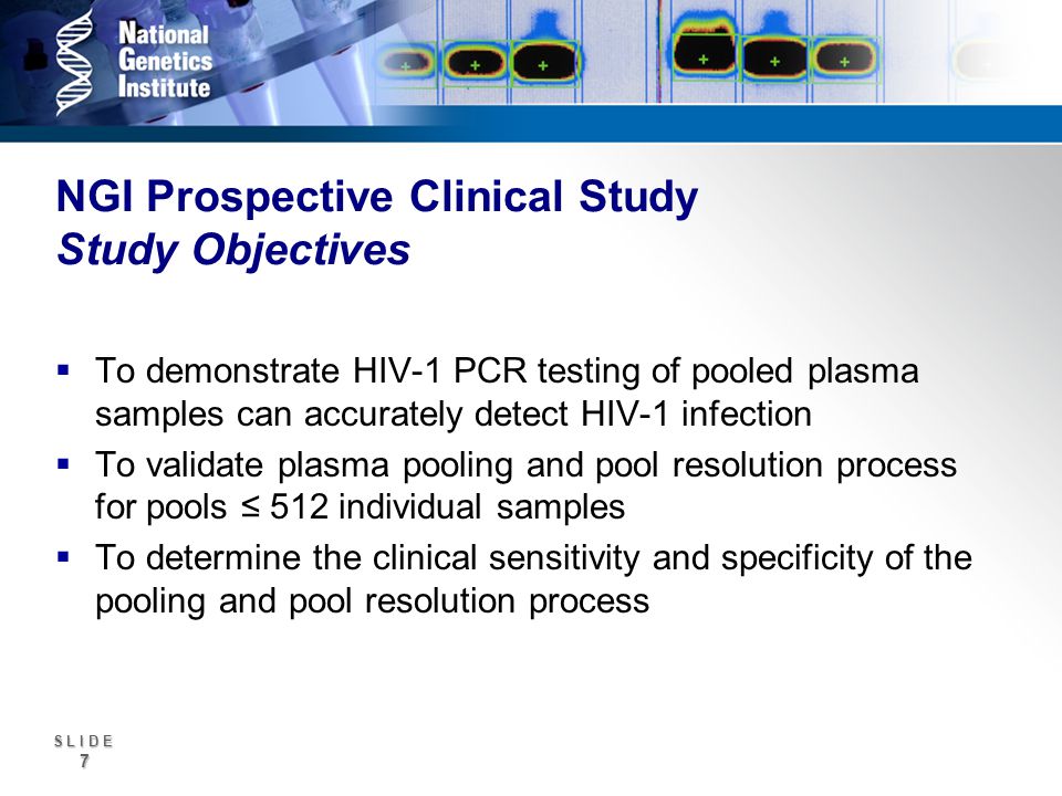 S L I D E 7 NGI Prospective Clinical Study Study Objectives To demonstrate HIV-1 PCR testing of pooled plasma samples can accurately detect HIV-1 infection To validate plasma pooling and pool resolution process for pools 512 individual samples To determine the clinical sensitivity and specificity of the pooling and pool resolution process