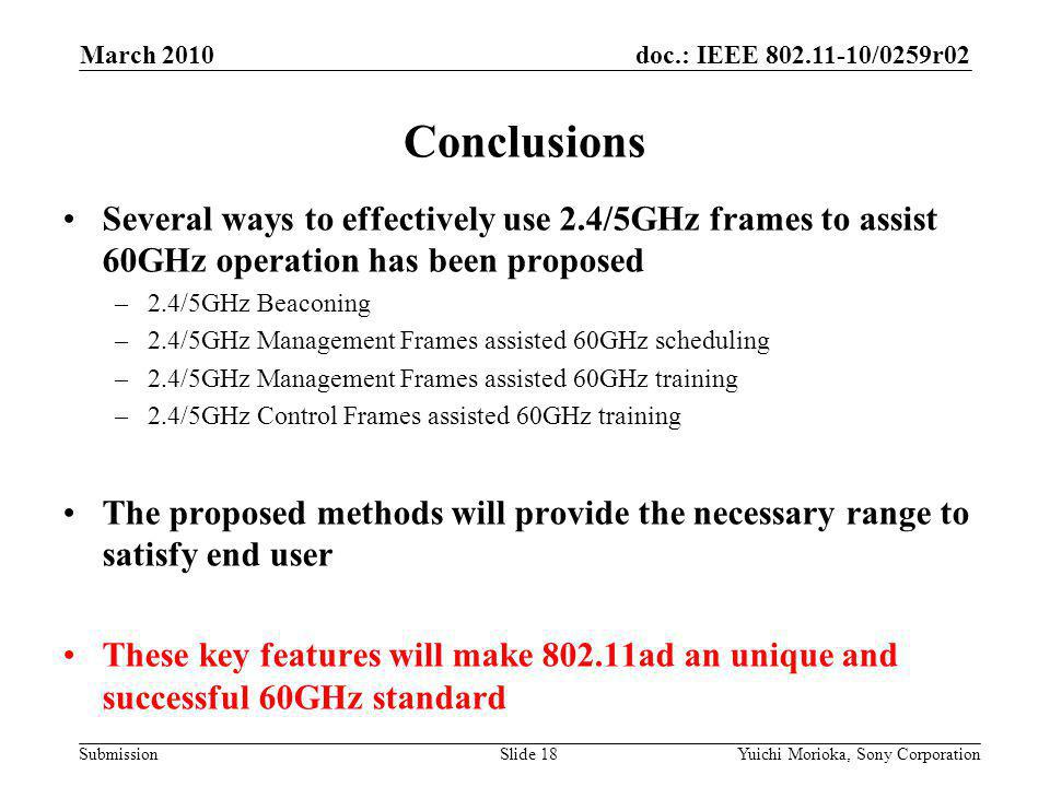 doc.: IEEE /0259r02 Submission Several ways to effectively use 2.4/5GHz frames to assist 60GHz operation has been proposed –2.4/5GHz Beaconing –2.4/5GHz Management Frames assisted 60GHz scheduling –2.4/5GHz Management Frames assisted 60GHz training –2.4/5GHz Control Frames assisted 60GHz training The proposed methods will provide the necessary range to satisfy end user These key features will make ad an unique and successful 60GHz standard Conclusions March 2010 Yuichi Morioka, Sony CorporationSlide 18