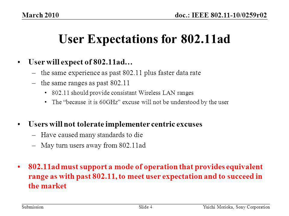 doc.: IEEE /0259r02 Submission User will expect of ad… –the same experience as past plus faster data rate –the same ranges as past should provide consistant Wireless LAN ranges The because it is 60GHz excuse will not be understood by the user Users will not tolerate implementer centric excuses –Have caused many standards to die –May turn users away from ad ad must support a mode of operation that provides equivalent range as with past , to meet user expectation and to succeed in the market User Expectations for ad March 2010 Yuichi Morioka, Sony CorporationSlide 4