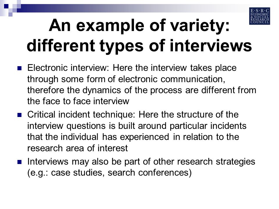 An example of variety: different types of interviews Electronic interview: Here the interview takes place through some form of electronic communication, therefore the dynamics of the process are different from the face to face interview Critical incident technique: Here the structure of the interview questions is built around particular incidents that the individual has experienced in relation to the research area of interest Interviews may also be part of other research strategies (e.g.: case studies, search conferences)