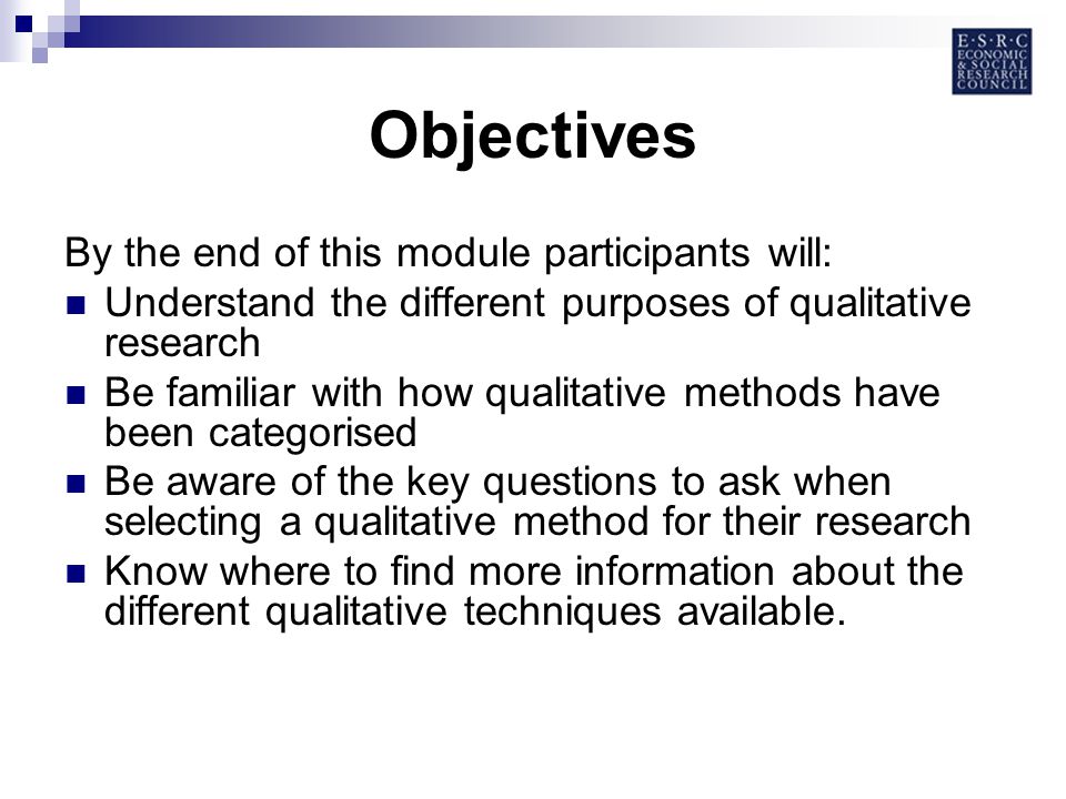 Objectives By the end of this module participants will: Understand the different purposes of qualitative research Be familiar with how qualitative methods have been categorised Be aware of the key questions to ask when selecting a qualitative method for their research Know where to find more information about the different qualitative techniques available.