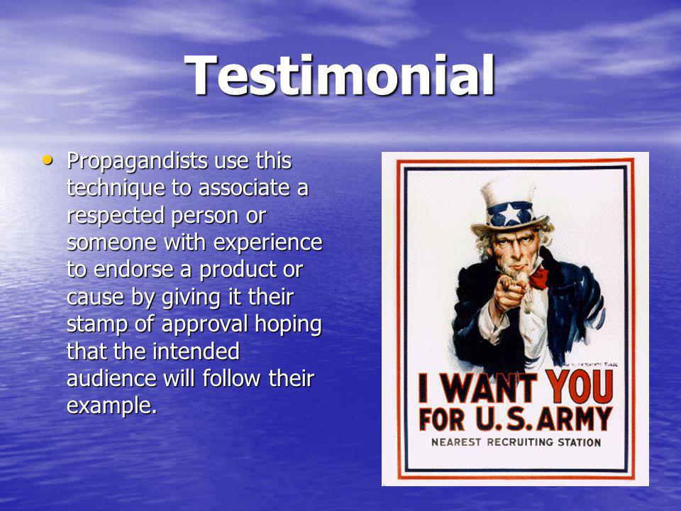 Testimonial Propagandists use this technique to associate a respected person or someone with experience to endorse a product or cause by giving it their stamp of approval hoping that the intended audience will follow their example.