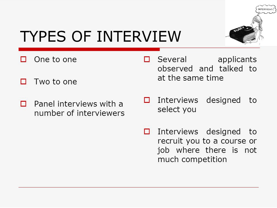 TYPES OF INTERVIEW One to one Two to one Panel interviews with a number of interviewers Several applicants observed and talked to at the same time Interviews designed to select you Interviews designed to recruit you to a course or job where there is not much competition