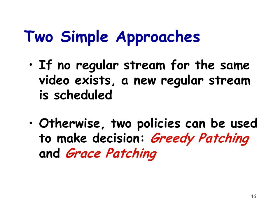 46 Two Simple Approaches If no regular stream for the same video exists, a new regular stream is scheduled Otherwise, two policies can be used to make decision: Greedy Patching and Grace Patching