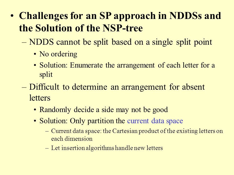 Challenges for an SP approach in NDDSs and the Solution of the NSP-tree –NDDS cannot be split based on a single split point No ordering Solution: Enumerate the arrangement of each letter for a split –Difficult to determine an arrangement for absent letters Randomly decide a side may not be good Solution: Only partition the current data space –Current data space: the Cartesian product of the existing letters on each dimension –Let insertion algorithms handle new letters