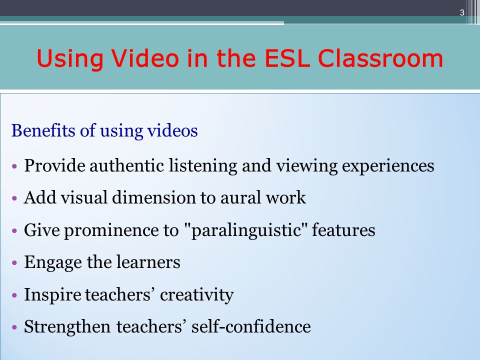 Using Video in the ESL Classroom Benefits of using videos Provide authentic listening and viewing experiences Add visual dimension to aural work Give prominence to paralinguistic features Engage the learners Inspire teachers creativity Strengthen teachers self-confidence Benefits of using videos Provide authentic listening and viewing experiences Add visual dimension to aural work Give prominence to paralinguistic features Engage the learners Inspire teachers creativity Strengthen teachers self-confidence 3