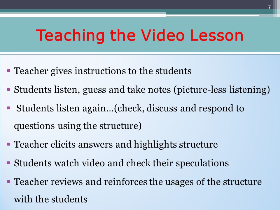 Teaching the Video Lesson Teacher gives instructions to the students Students listen, guess and take notes (picture-less listening) Students listen again…(check, discuss and respond to questions using the structure) Teacher elicits answers and highlights structure Students watch video and check their speculations Teacher reviews and reinforces the usages of the structure with the students Teacher gives instructions to the students Students listen, guess and take notes (picture-less listening) Students listen again…(check, discuss and respond to questions using the structure) Teacher elicits answers and highlights structure Students watch video and check their speculations Teacher reviews and reinforces the usages of the structure with the students 7