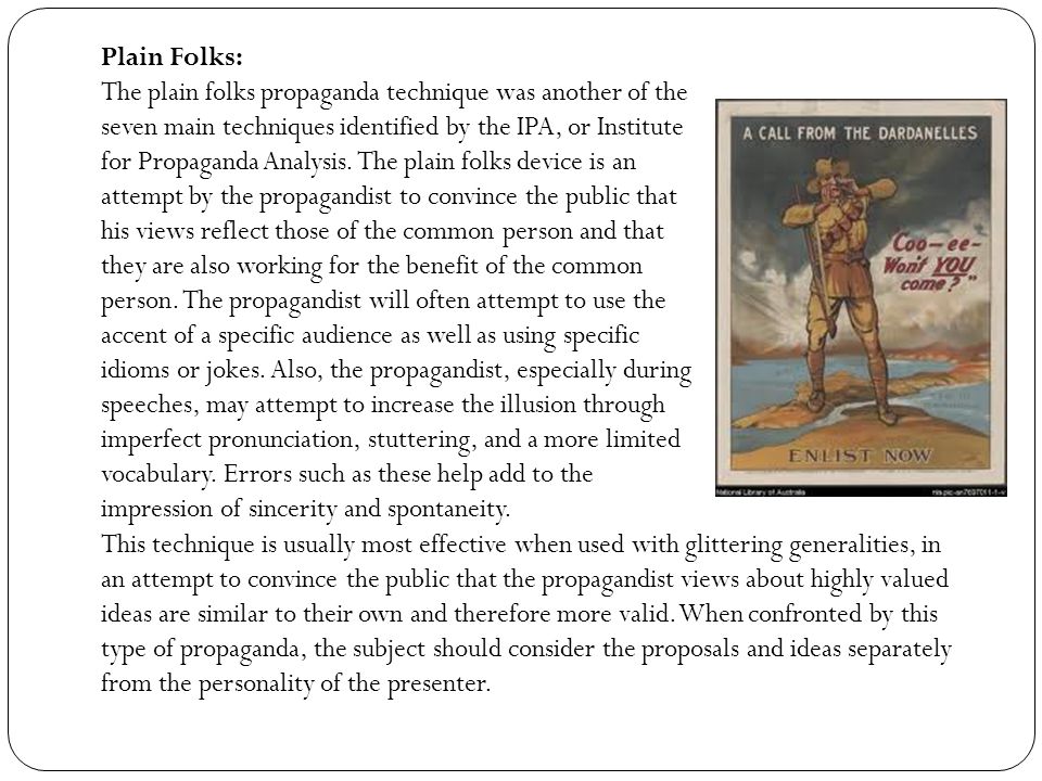 Plain Folks: The plain folks propaganda technique was another of the seven main techniques identified by the IPA, or Institute for Propaganda Analysis.