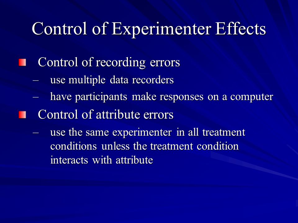 Control of Experimenter Effects Control of recording errors –use multiple data recorders –have participants make responses on a computer Control of attribute errors –use the same experimenter in all treatment conditions unless the treatment condition interacts with attribute