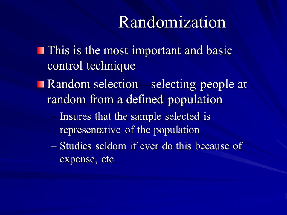 Randomization This is the most important and basic control technique Random selectionselecting people at random from a defined population –Insures that the sample selected is representative of the population –Studies seldom if ever do this because of expense, etc