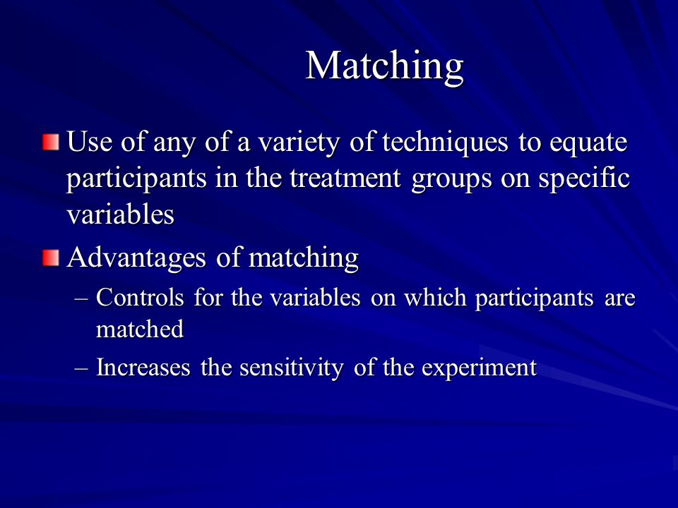 Matching Use of any of a variety of techniques to equate participants in the treatment groups on specific variables Advantages of matching –Controls for the variables on which participants are matched –Increases the sensitivity of the experiment