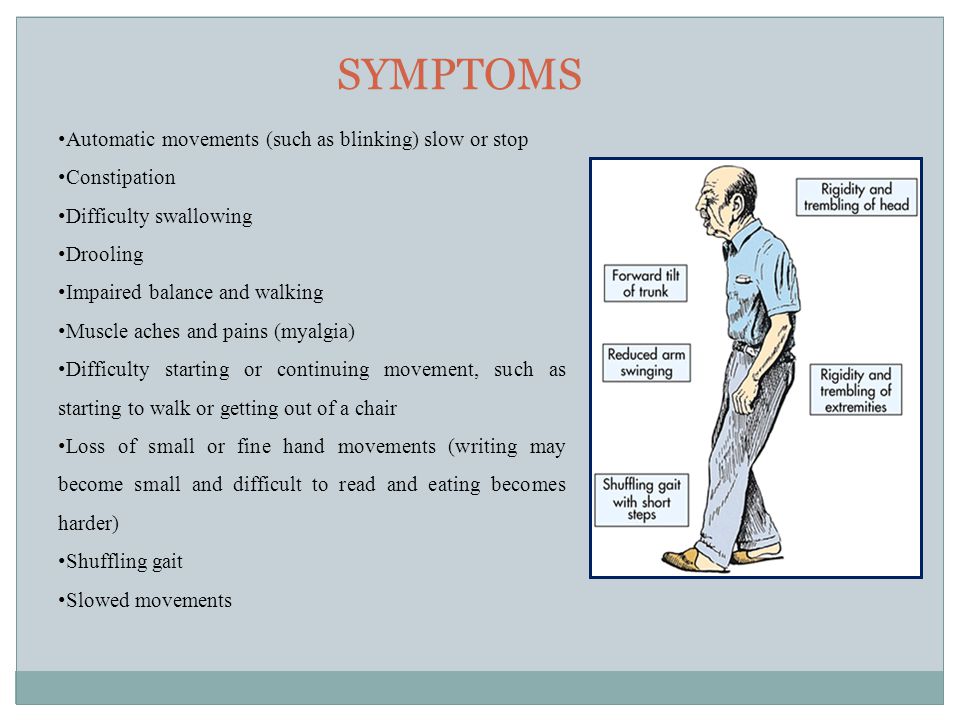 SYMPTOMS Automatic movements (such as blinking) slow or stop Constipation Difficulty swallowing Drooling Impaired balance and walking Muscle aches and pains (myalgia) Difficulty starting or continuing movement, such as starting to walk or getting out of a chair Loss of small or fine hand movements (writing may become small and difficult to read and eating becomes harder) Shuffling gait Slowed movements