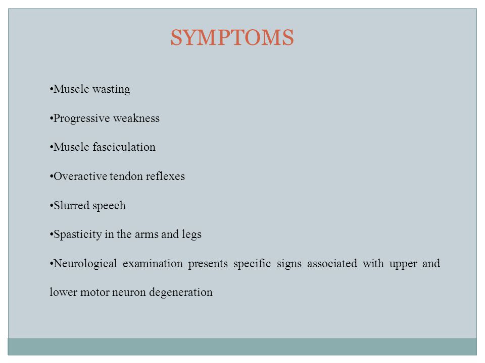 SYMPTOMS Muscle wasting Progressive weakness Muscle fasciculation Overactive tendon reflexes Slurred speech Spasticity in the arms and legs Neurological examination presents specific signs associated with upper and lower motor neuron degeneration