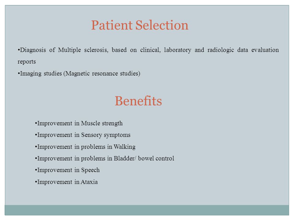 Patient Selection Benefits Diagnosis of Multiple sclerosis, based on clinical, laboratory and radiologic data evaluation reports Imaging studies (Magnetic resonance studies) Improvement in Muscle strength Improvement in Sensory symptoms Improvement in problems in Walking Improvement in problems in Bladder/ bowel control Improvement in Speech Improvement in Ataxia