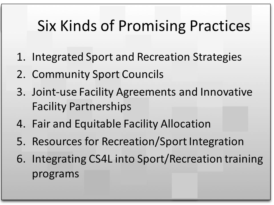 Six Kinds of Promising Practices 1.Integrated Sport and Recreation Strategies 2.Community Sport Councils 3.Joint-use Facility Agreements and Innovative Facility Partnerships 4.Fair and Equitable Facility Allocation 5.Resources for Recreation/Sport Integration 6.Integrating CS4L into Sport/Recreation training programs