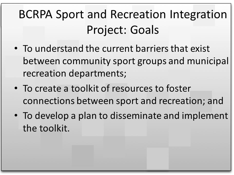 BCRPA Sport and Recreation Integration Project: Goals To understand the current barriers that exist between community sport groups and municipal recreation departments; To create a toolkit of resources to foster connections between sport and recreation; and To develop a plan to disseminate and implement the toolkit.