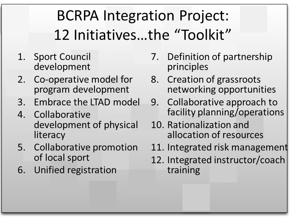 BCRPA Integration Project: 12 Initiatives…the Toolkit 1.Sport Council development 2.Co-operative model for program development 3.Embrace the LTAD model 4.Collaborative development of physical literacy 5.Collaborative promotion of local sport 6.Unified registration 7.Definition of partnership principles 8.Creation of grassroots networking opportunities 9.Collaborative approach to facility planning/operations 10.Rationalization and allocation of resources 11.Integrated risk management 12.Integrated instructor/coach training