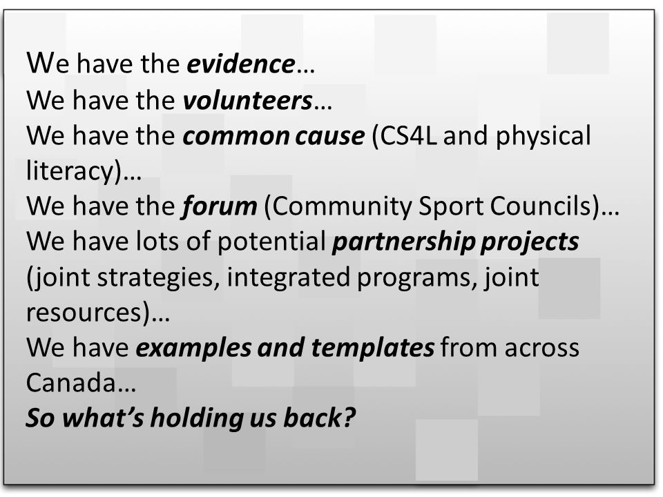 W e have the evidence… We have the volunteers… We have the common cause (CS4L and physical literacy)… We have the forum (Community Sport Councils)… We have lots of potential partnership projects (joint strategies, integrated programs, joint resources)… We have examples and templates from across Canada… So whats holding us back